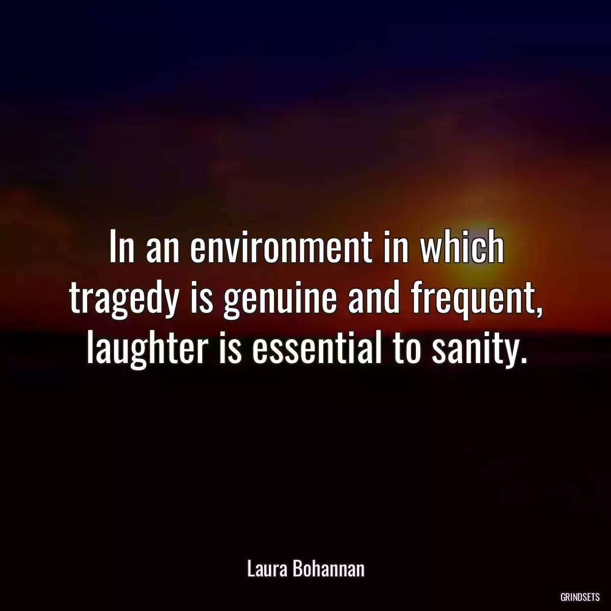 In an environment in which tragedy is genuine and frequent, laughter is essential to sanity.