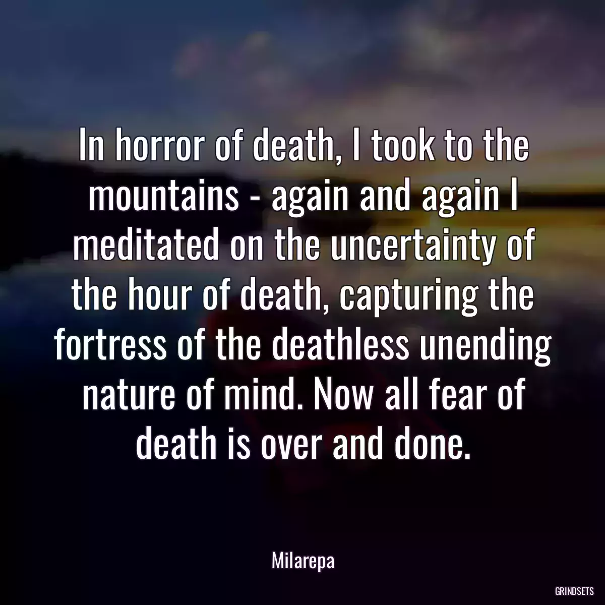 In horror of death, I took to the mountains - again and again I meditated on the uncertainty of the hour of death, capturing the fortress of the deathless unending nature of mind. Now all fear of death is over and done.