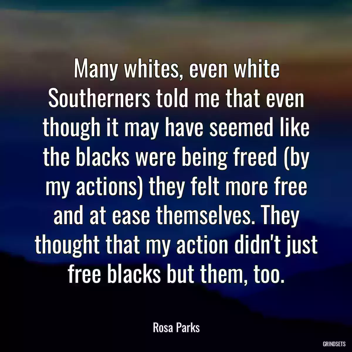 Many whites, even white Southerners told me that even though it may have seemed like the blacks were being freed (by my actions) they felt more free and at ease themselves. They thought that my action didn\'t just free blacks but them, too.