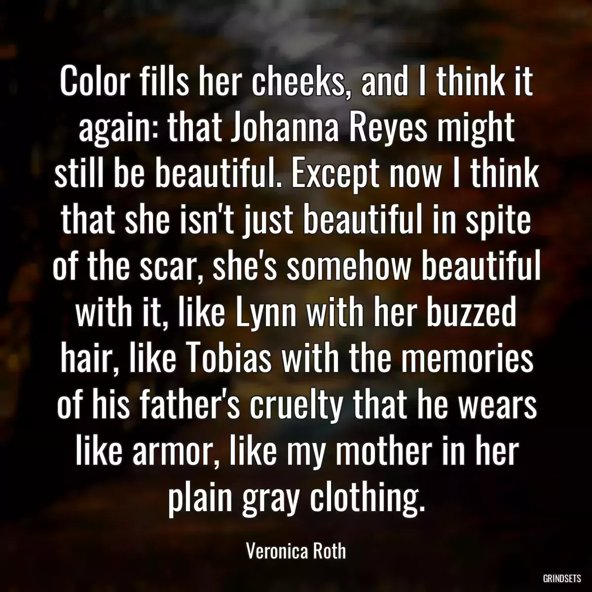Color fills her cheeks, and I think it again: that Johanna Reyes might still be beautiful. Except now I think that she isn\'t just beautiful in spite of the scar, she\'s somehow beautiful with it, like Lynn with her buzzed hair, like Tobias with the memories of his father\'s cruelty that he wears like armor, like my mother in her plain gray clothing.