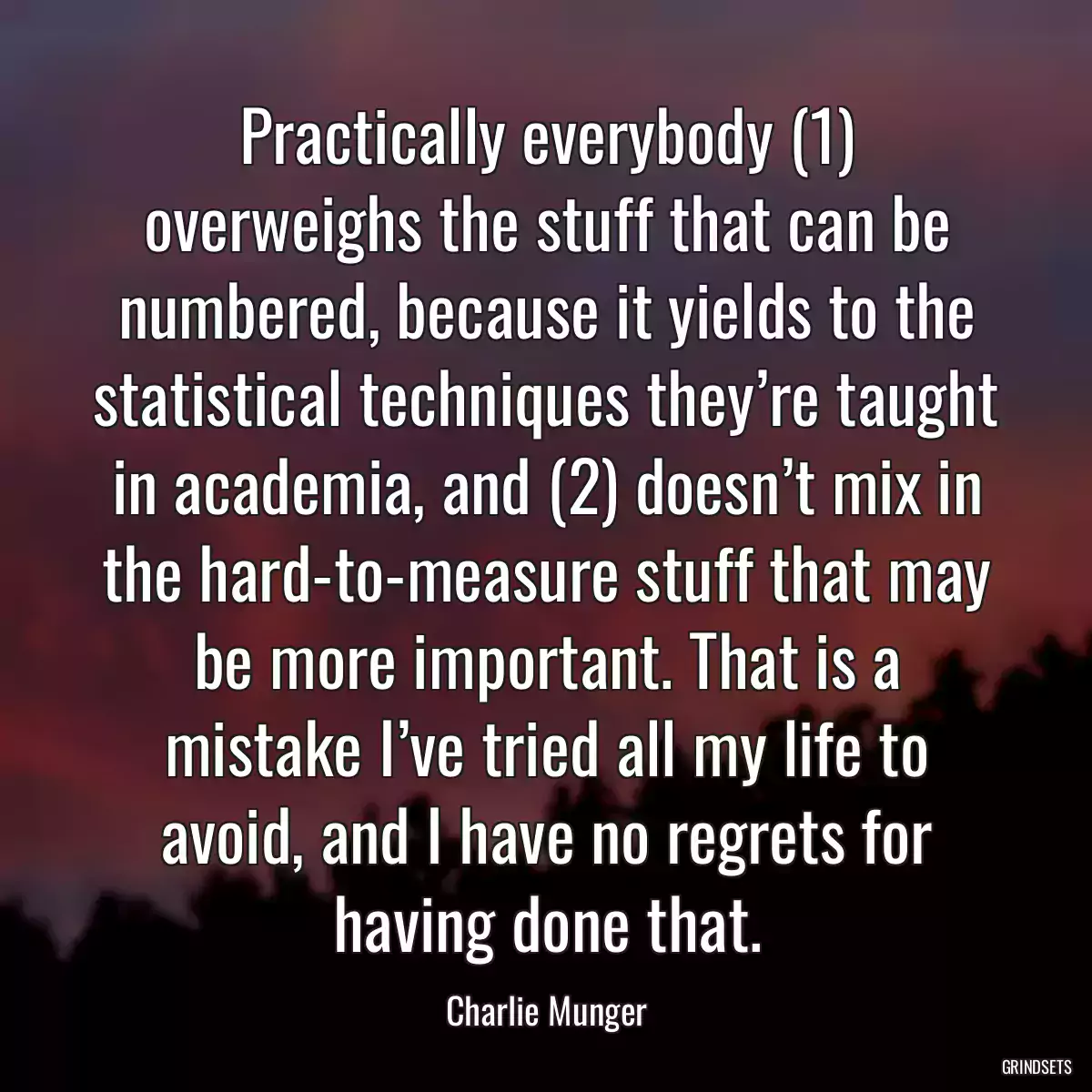 Practically everybody (1) overweighs the stuff that can be numbered, because it yields to the statistical techniques they’re taught in academia, and (2) doesn’t mix in the hard-to-measure stuff that may be more important. That is a mistake I’ve tried all my life to avoid, and I have no regrets for having done that.