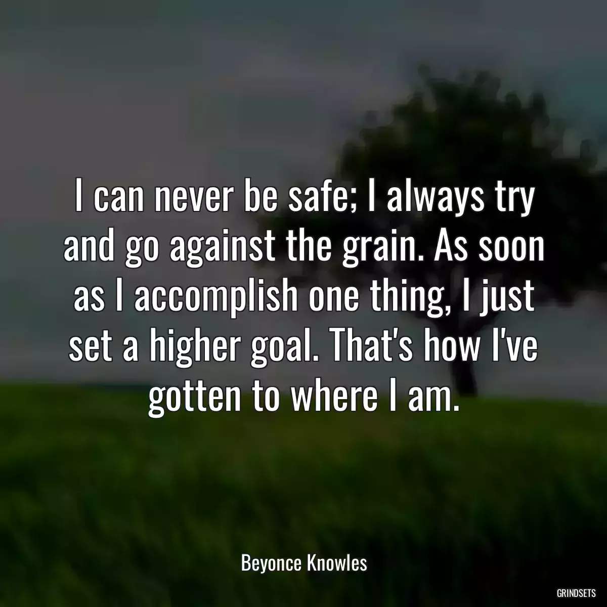 I can never be safe; I always try and go against the grain. As soon as I accomplish one thing, I just set a higher goal. That\'s how I\'ve gotten to where I am.