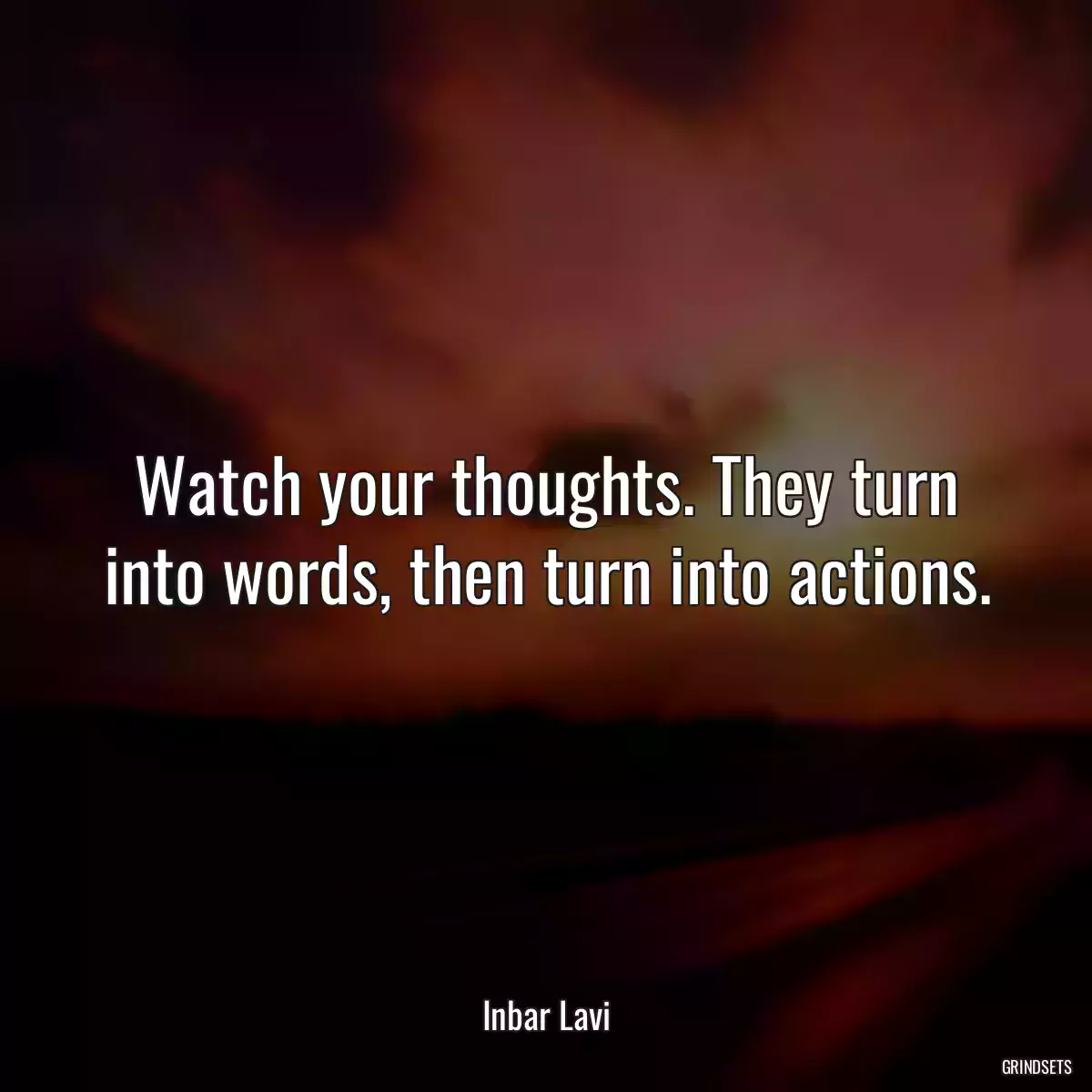 Watch your thoughts. They turn into words, then turn into actions.