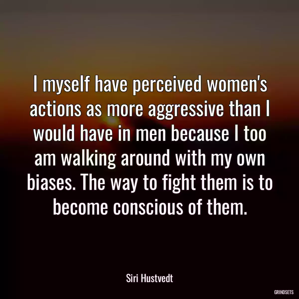 I myself have perceived women\'s actions as more aggressive than I would have in men because I too am walking around with my own biases. The way to fight them is to become conscious of them.