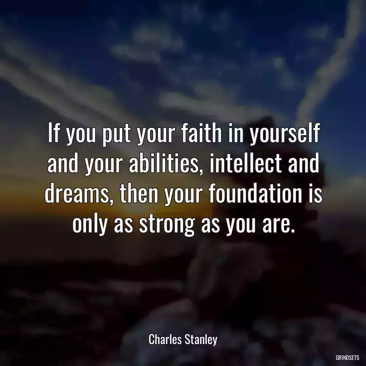 If you put your faith in yourself and your abilities, intellect and dreams, then your foundation is only as strong as you are.