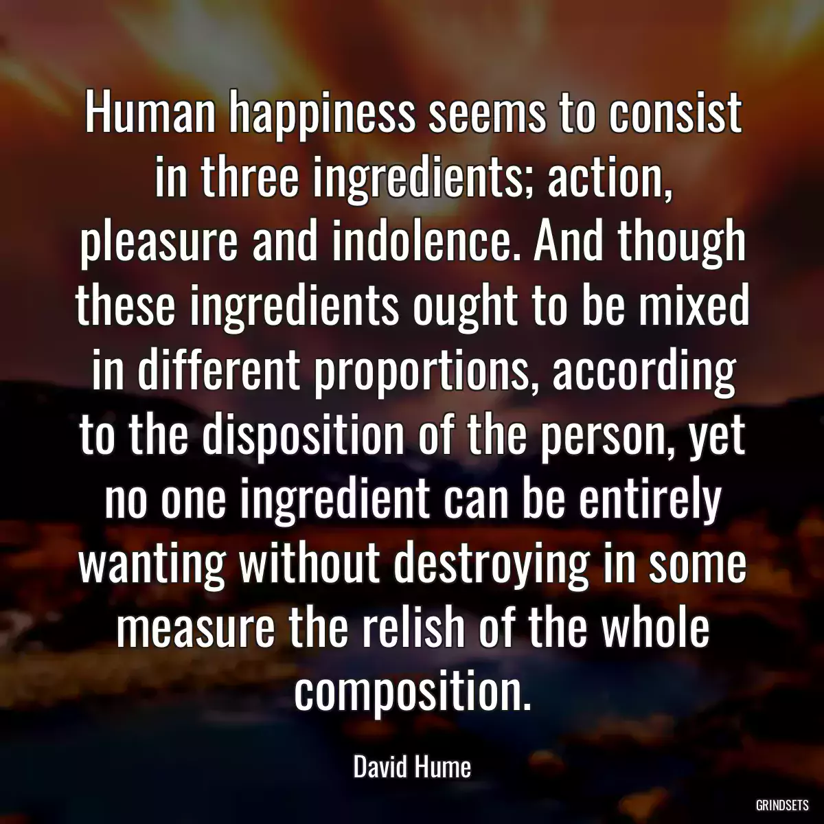 Human happiness seems to consist in three ingredients; action, pleasure and indolence. And though these ingredients ought to be mixed in different proportions, according to the disposition of the person, yet no one ingredient can be entirely wanting without destroying in some measure the relish of the whole composition.