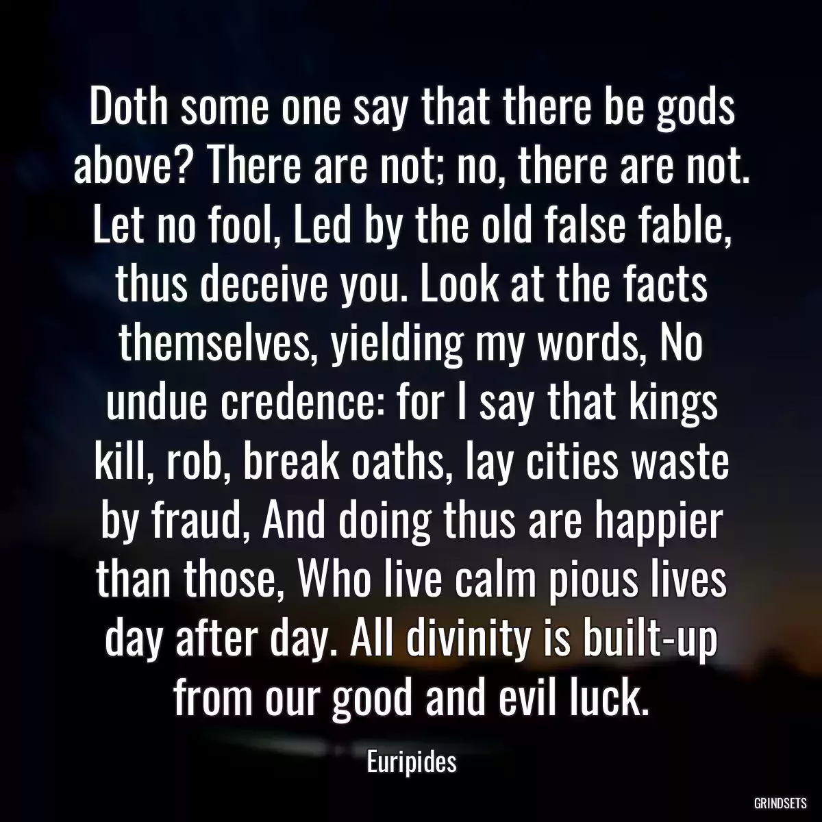 Doth some one say that there be gods above? There are not; no, there are not. Let no fool, Led by the old false fable, thus deceive you. Look at the facts themselves, yielding my words, No undue credence: for I say that kings kill, rob, break oaths, lay cities waste by fraud, And doing thus are happier than those, Who live calm pious lives day after day. All divinity is built-up from our good and evil luck.