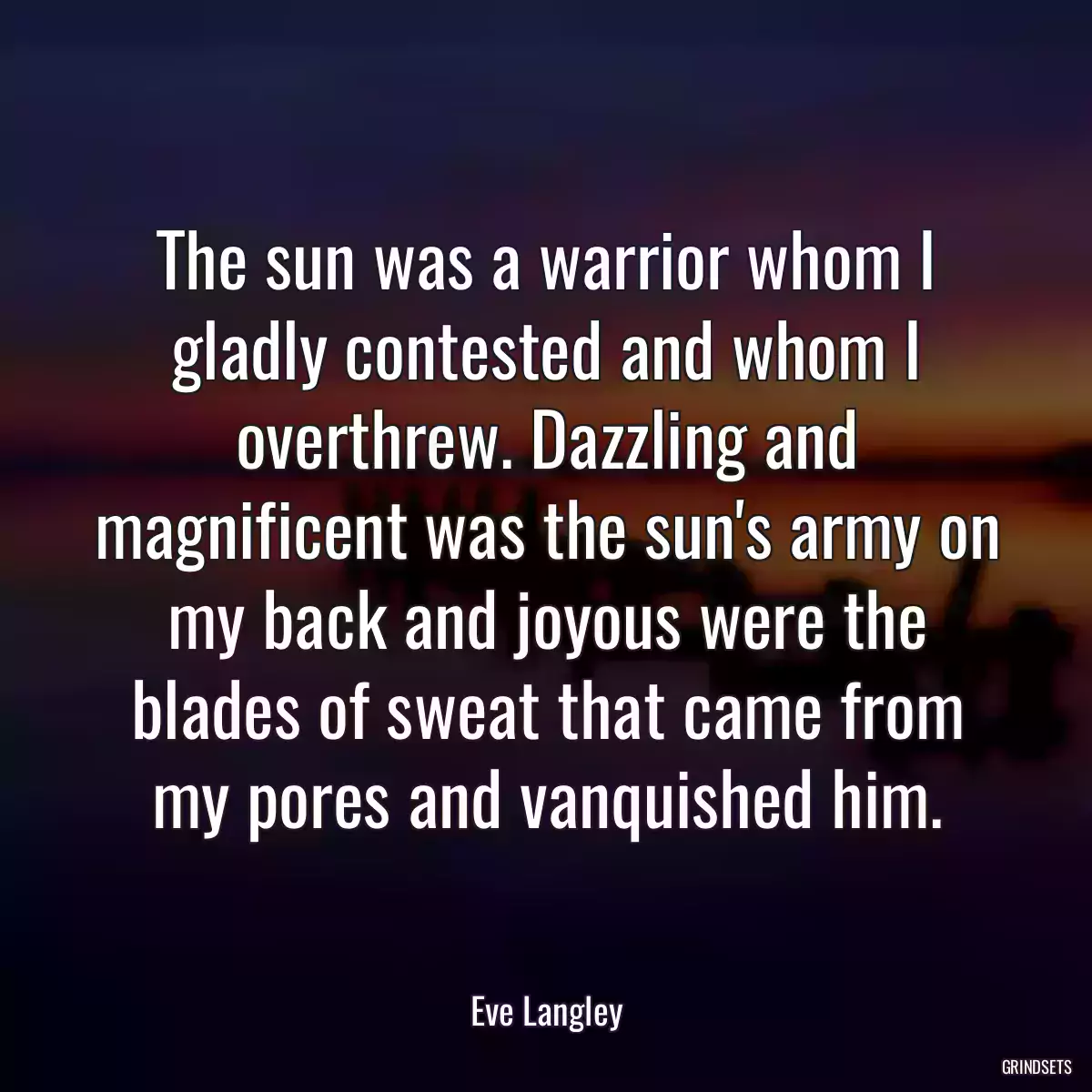 The sun was a warrior whom I gladly contested and whom I overthrew. Dazzling and magnificent was the sun\'s army on my back and joyous were the blades of sweat that came from my pores and vanquished him.