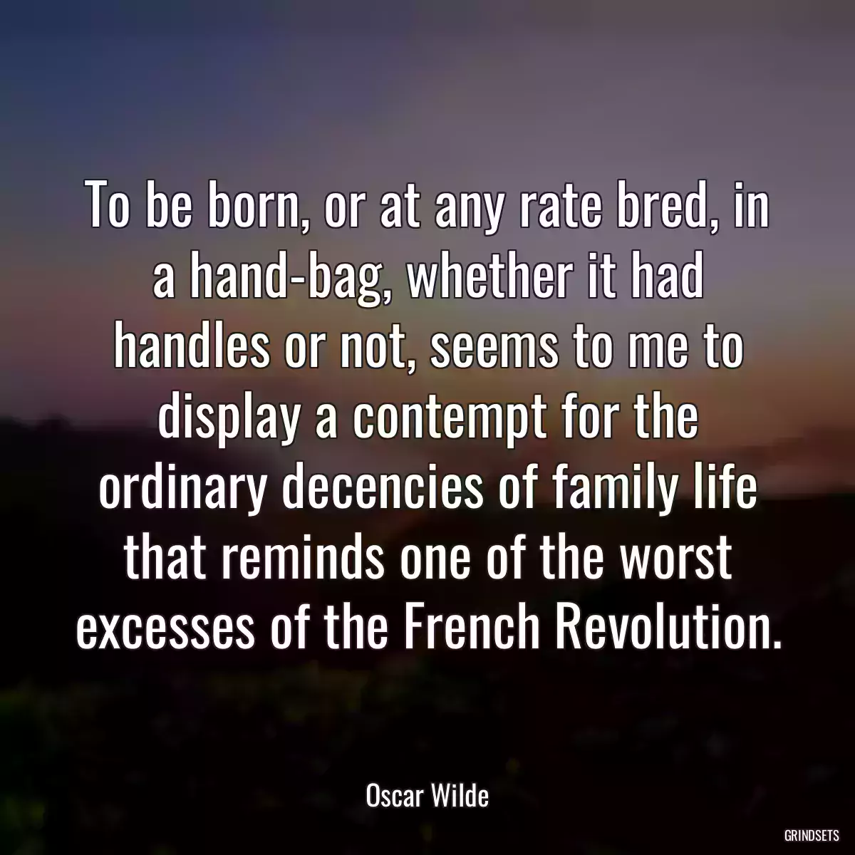 To be born, or at any rate bred, in a hand-bag, whether it had handles or not, seems to me to display a contempt for the ordinary decencies of family life that reminds one of the worst excesses of the French Revolution.