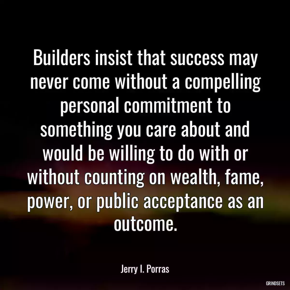 Builders insist that success may never come without a compelling personal commitment to something you care about and would be willing to do with or without counting on wealth, fame, power, or public acceptance as an outcome.