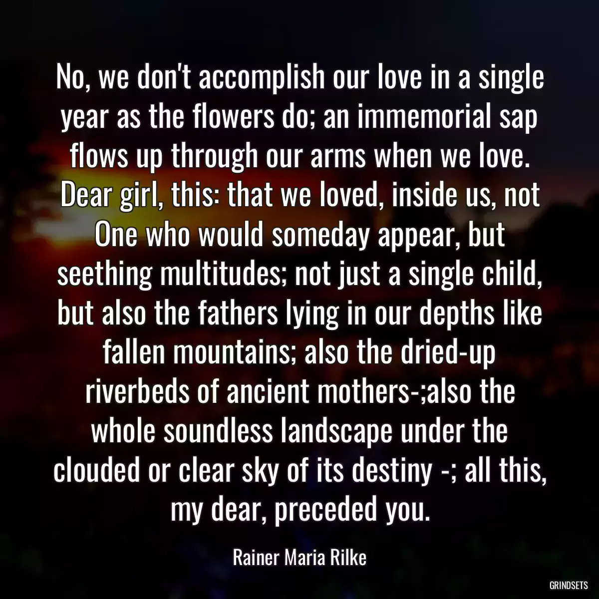 No, we don\'t accomplish our love in a single year as the flowers do; an immemorial sap flows up through our arms when we love. Dear girl, this: that we loved, inside us, not One who would someday appear, but seething multitudes; not just a single child, but also the fathers lying in our depths like fallen mountains; also the dried-up riverbeds of ancient mothers-;also the whole soundless landscape under the clouded or clear sky of its destiny -; all this, my dear, preceded you.