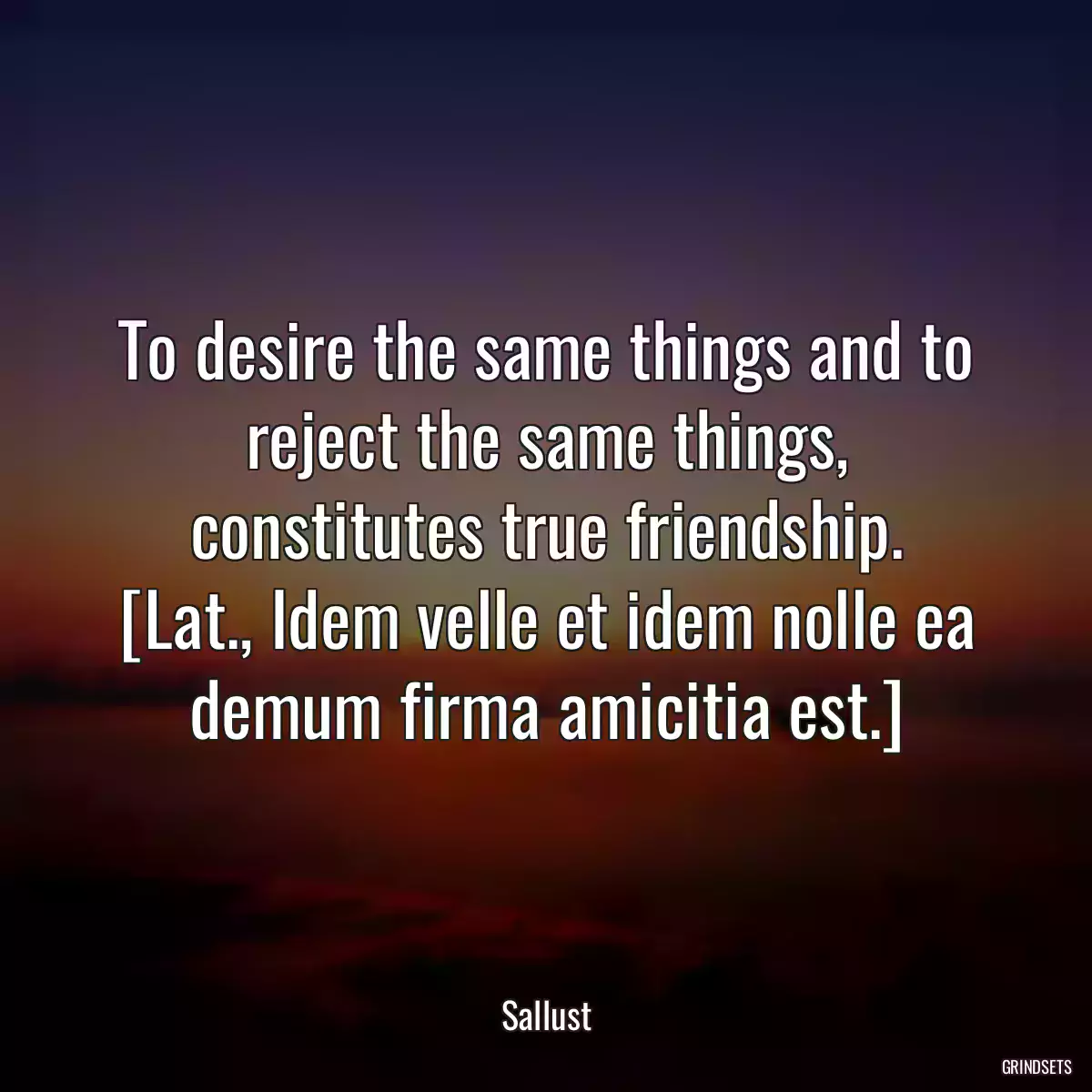 To desire the same things and to reject the same things, constitutes true friendship.
[Lat., Idem velle et idem nolle ea demum firma amicitia est.]