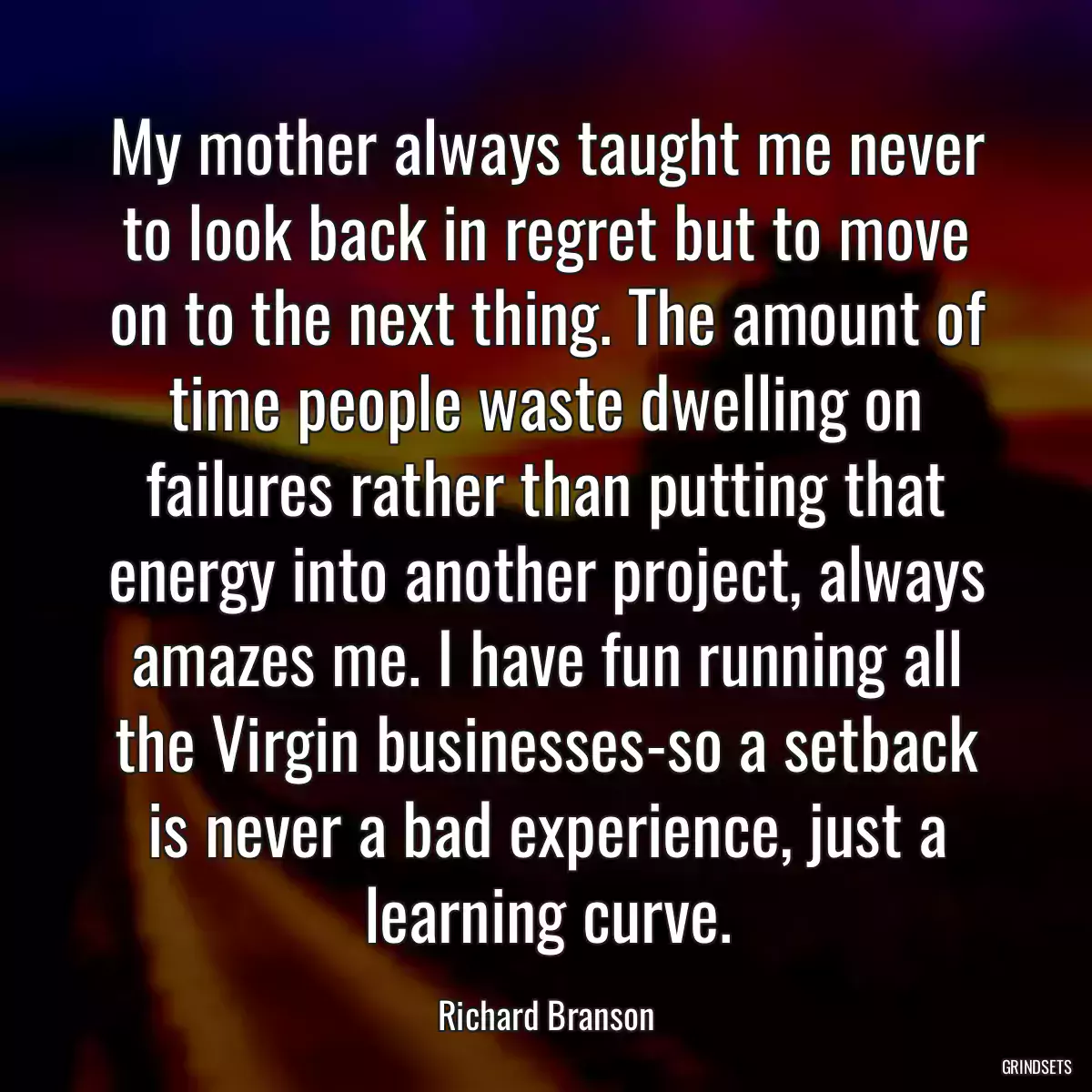 My mother always taught me never to look back in regret but to move on to the next thing. The amount of time people waste dwelling on failures rather than putting that energy into another project, always amazes me. I have fun running all the Virgin businesses-so a setback is never a bad experience, just a learning curve.