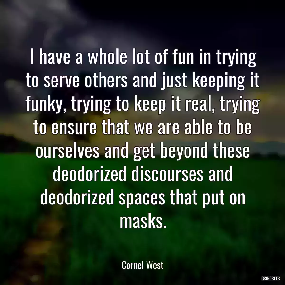 I have a whole lot of fun in trying to serve others and just keeping it funky, trying to keep it real, trying to ensure that we are able to be ourselves and get beyond these deodorized discourses and deodorized spaces that put on masks.