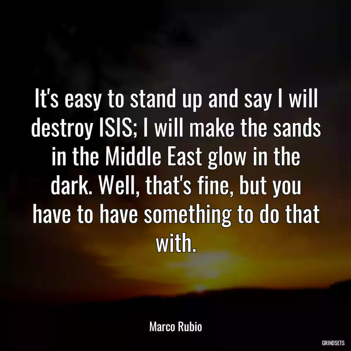 It\'s easy to stand up and say I will destroy ISIS; I will make the sands in the Middle East glow in the dark. Well, that\'s fine, but you have to have something to do that with.