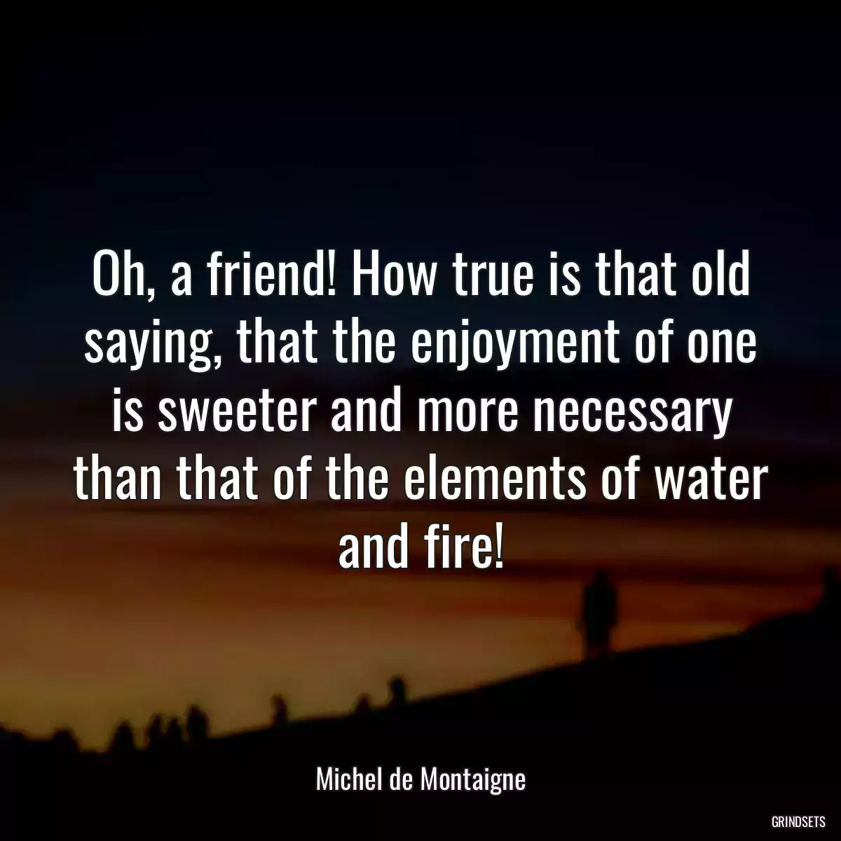 Oh, a friend! How true is that old saying, that the enjoyment of one is sweeter and more necessary than that of the elements of water and fire!