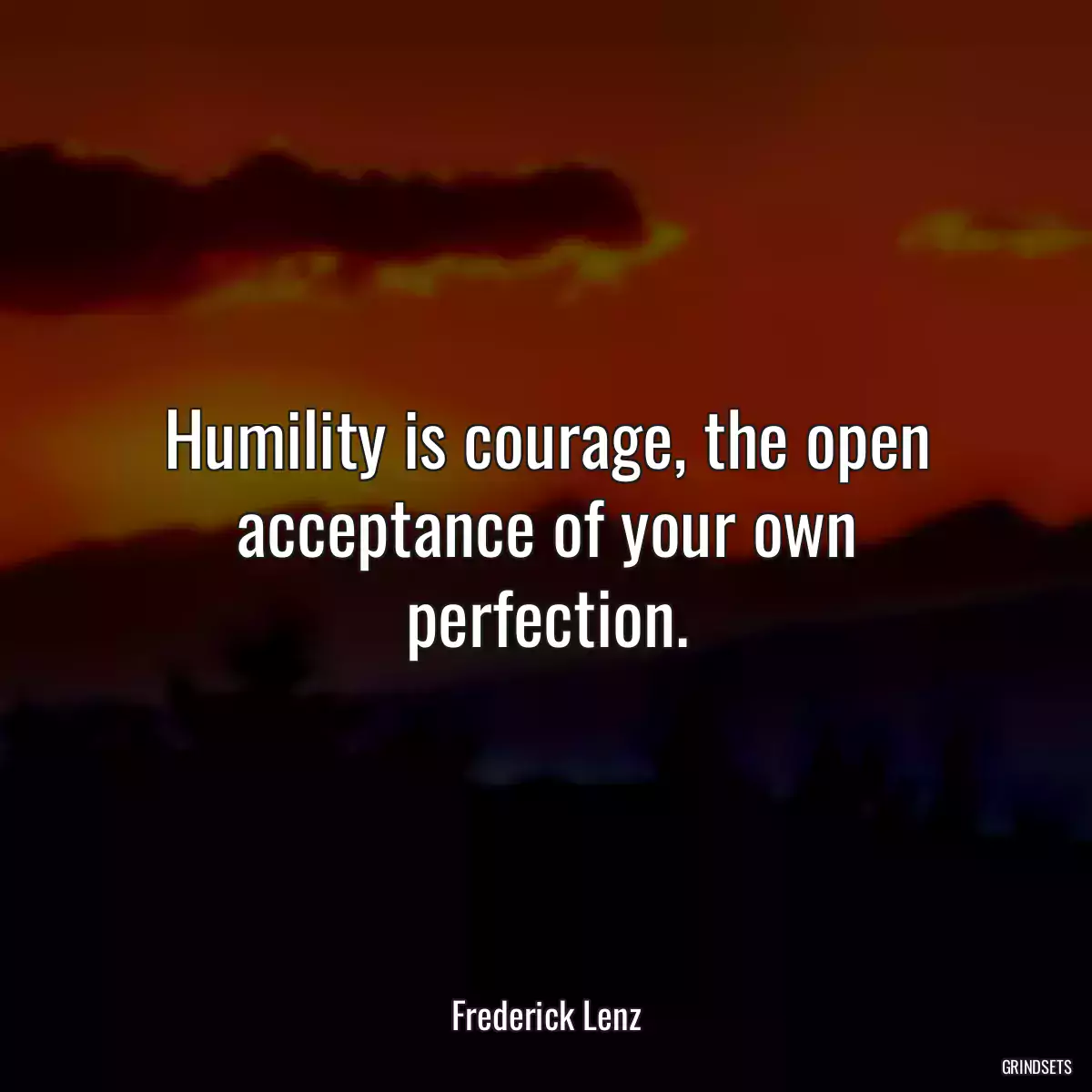 Humility is courage, the open acceptance of your own perfection.