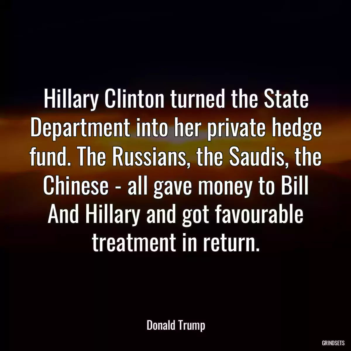 Hillary Clinton turned the State Department into her private hedge fund. The Russians, the Saudis, the Chinese - all gave money to Bill And Hillary and got favourable treatment in return.