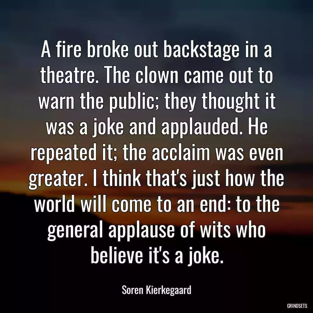 A fire broke out backstage in a theatre. The clown came out to warn the public; they thought it was a joke and applauded. He repeated it; the acclaim was even greater. I think that\'s just how the world will come to an end: to the general applause of wits who believe it\'s a joke.