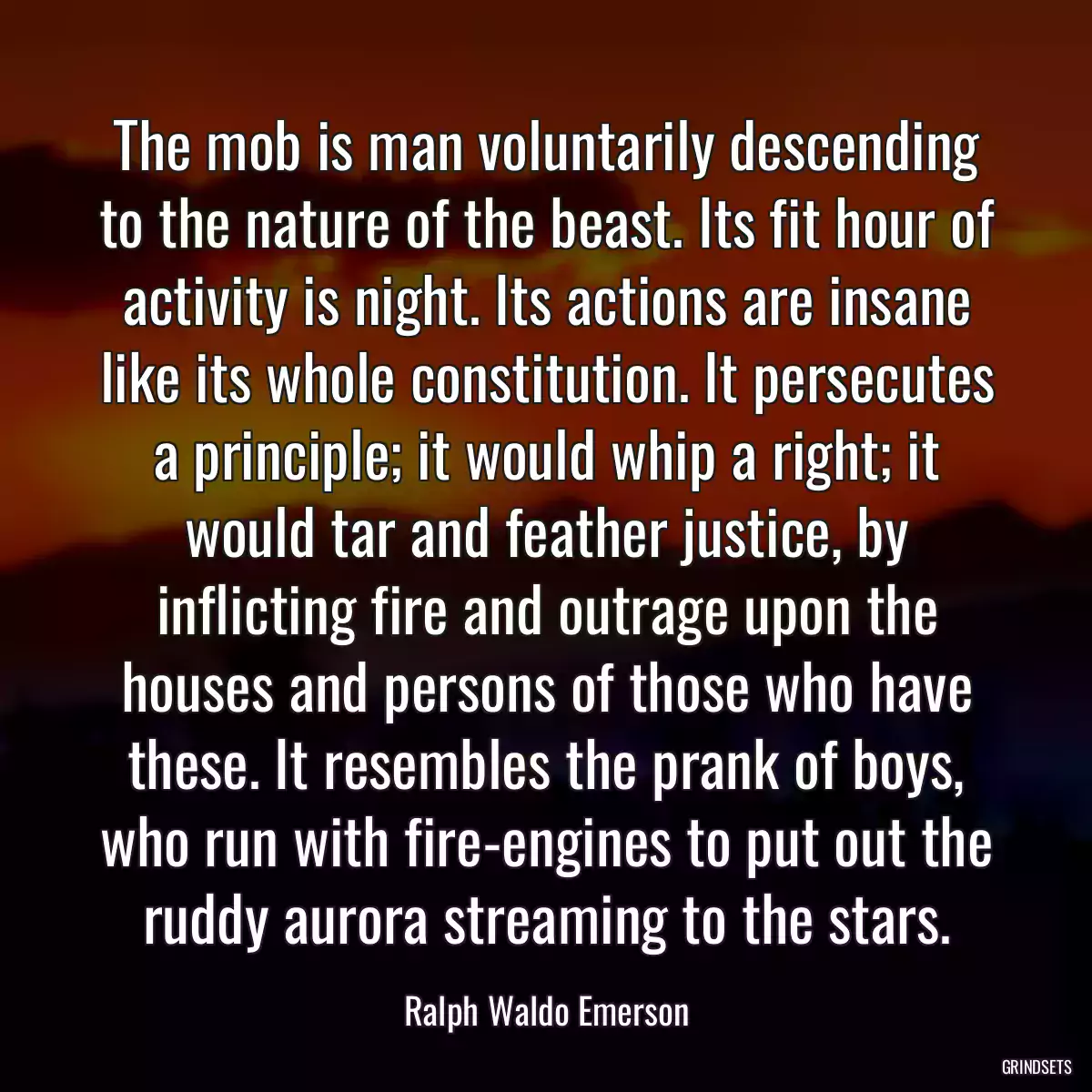 The mob is man voluntarily descending to the nature of the beast. Its fit hour of activity is night. Its actions are insane like its whole constitution. It persecutes a principle; it would whip a right; it would tar and feather justice, by inflicting fire and outrage upon the houses and persons of those who have these. It resembles the prank of boys, who run with fire-engines to put out the ruddy aurora streaming to the stars.