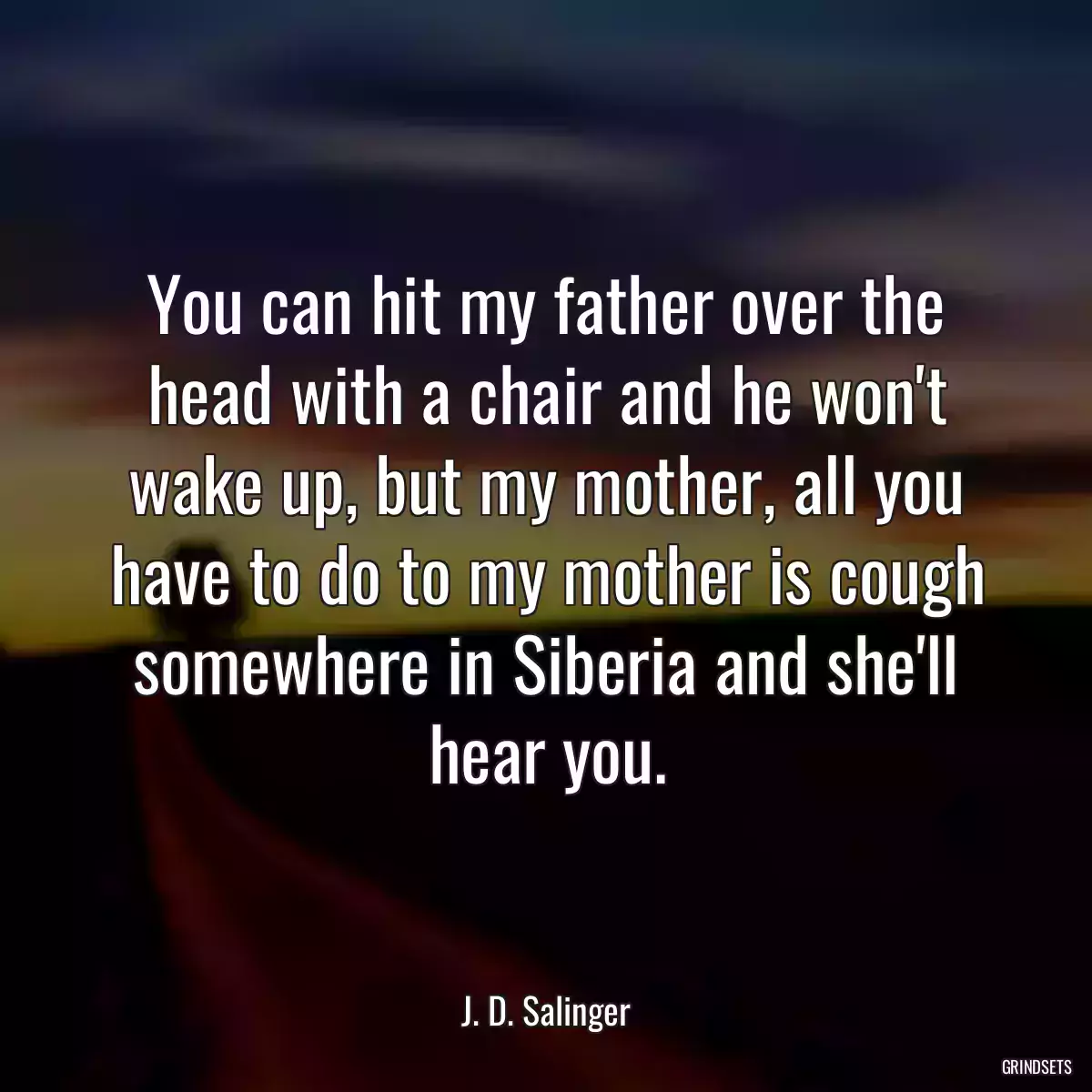 You can hit my father over the head with a chair and he won\'t wake up, but my mother, all you have to do to my mother is cough somewhere in Siberia and she\'ll hear you.