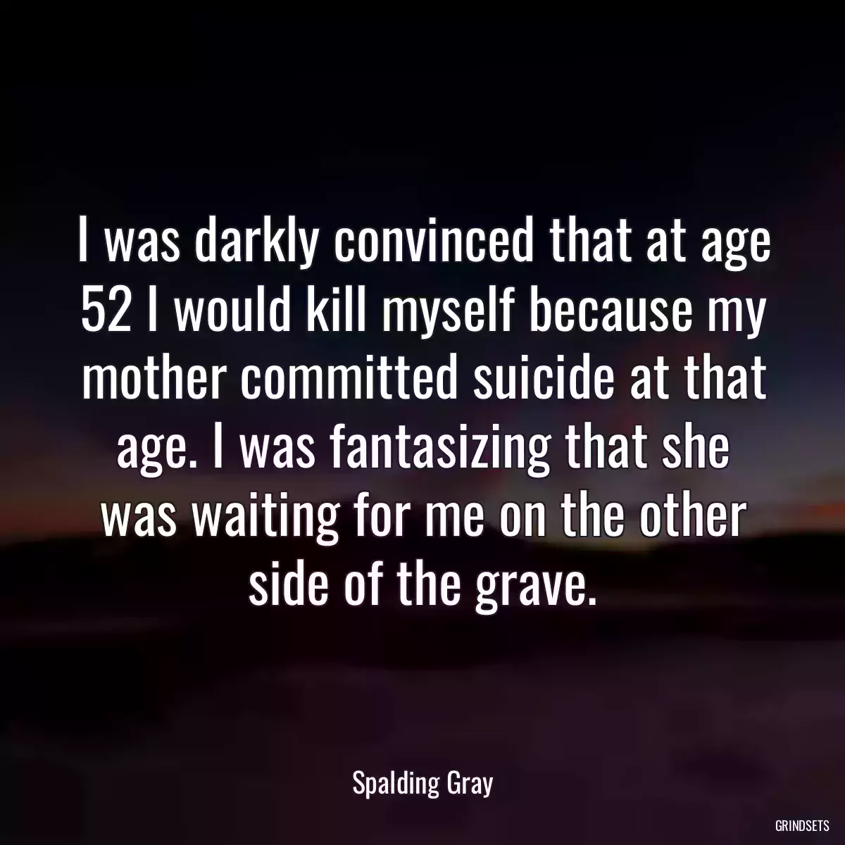 I was darkly convinced that at age 52 I would kill myself because my mother committed suicide at that age. I was fantasizing that she was waiting for me on the other side of the grave.