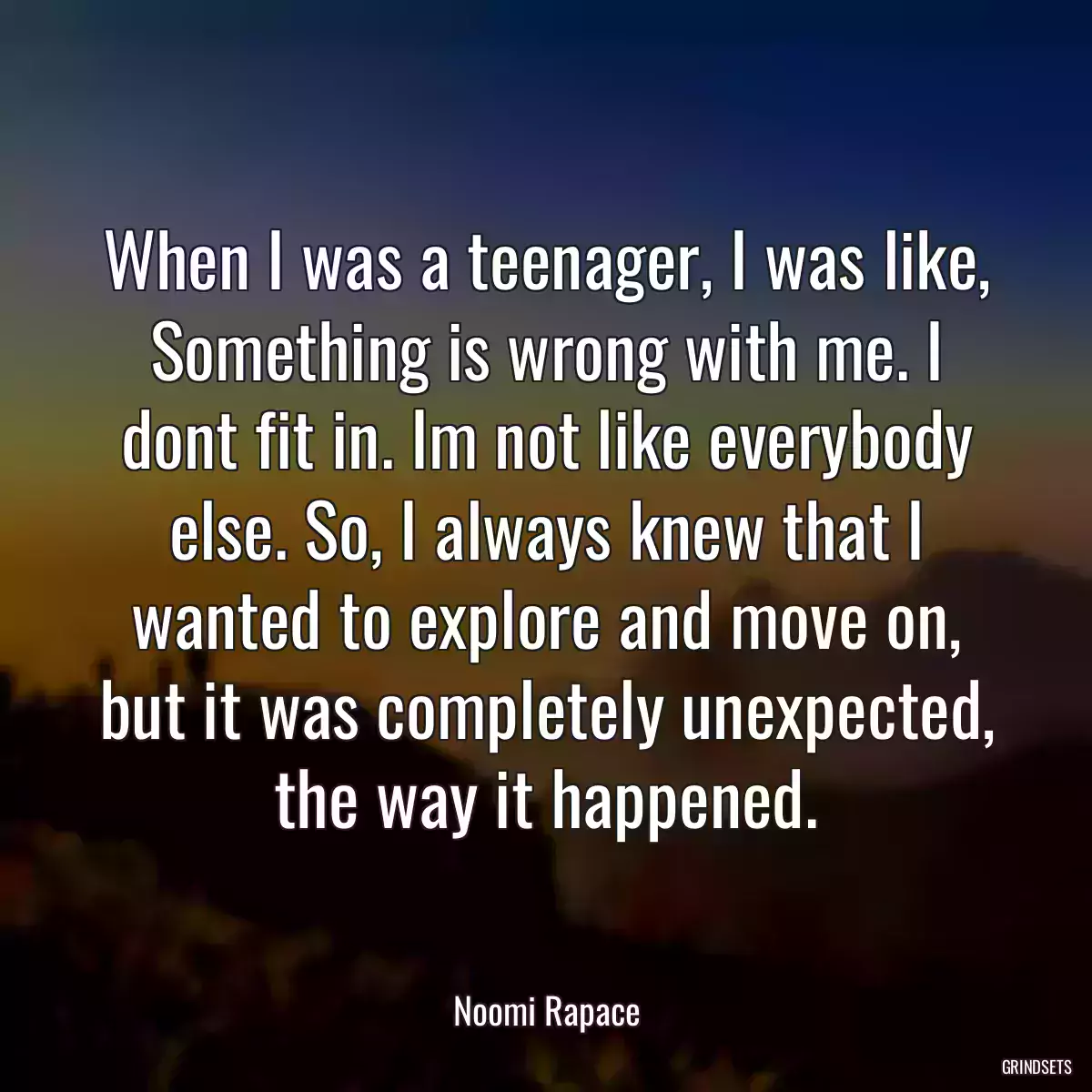 When I was a teenager, I was like, Something is wrong with me. I dont fit in. Im not like everybody else. So, I always knew that I wanted to explore and move on, but it was completely unexpected, the way it happened.