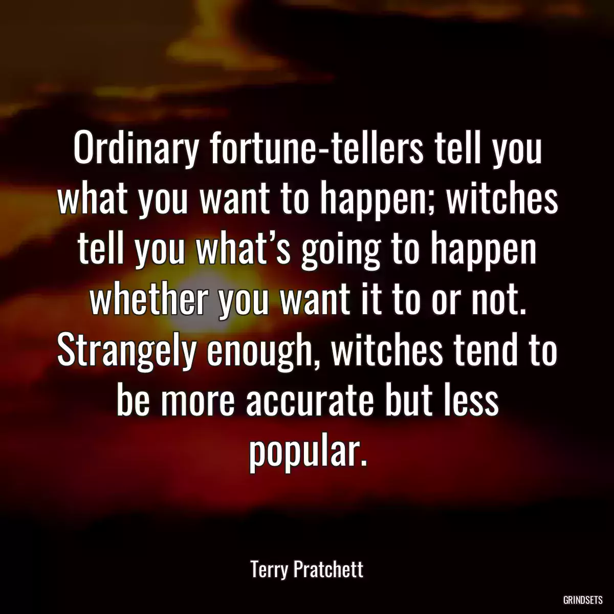 Ordinary fortune-tellers tell you what you want to happen; witches tell you what’s going to happen whether you want it to or not. Strangely enough, witches tend to be more accurate but less popular.