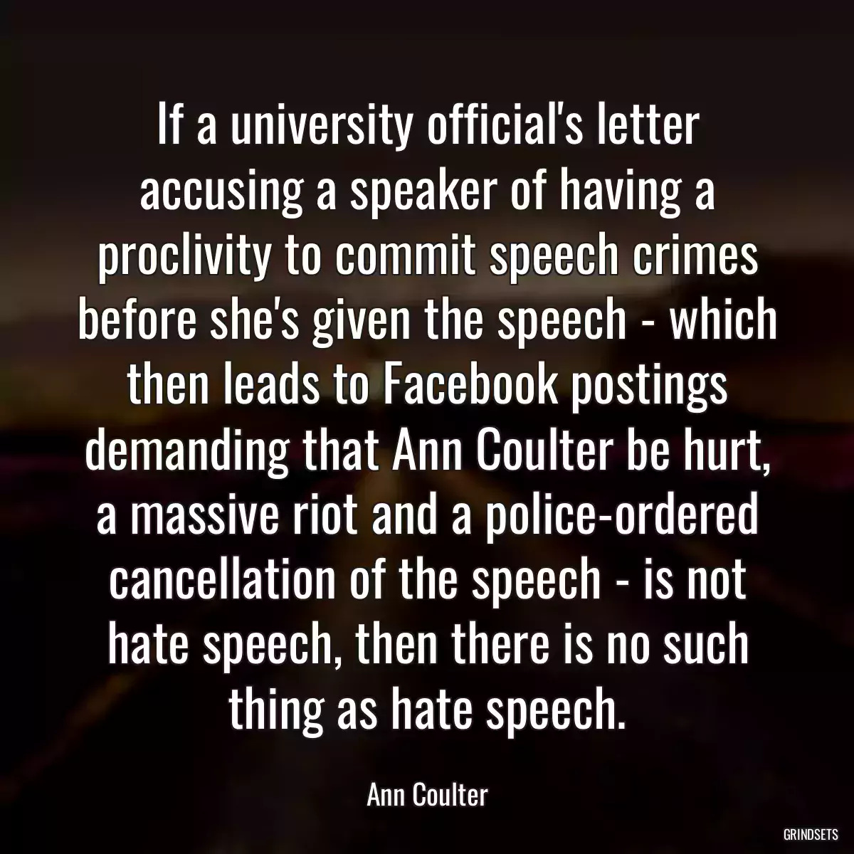 If a university official\'s letter accusing a speaker of having a proclivity to commit speech crimes before she\'s given the speech - which then leads to Facebook postings demanding that Ann Coulter be hurt, a massive riot and a police-ordered cancellation of the speech - is not hate speech, then there is no such thing as hate speech.