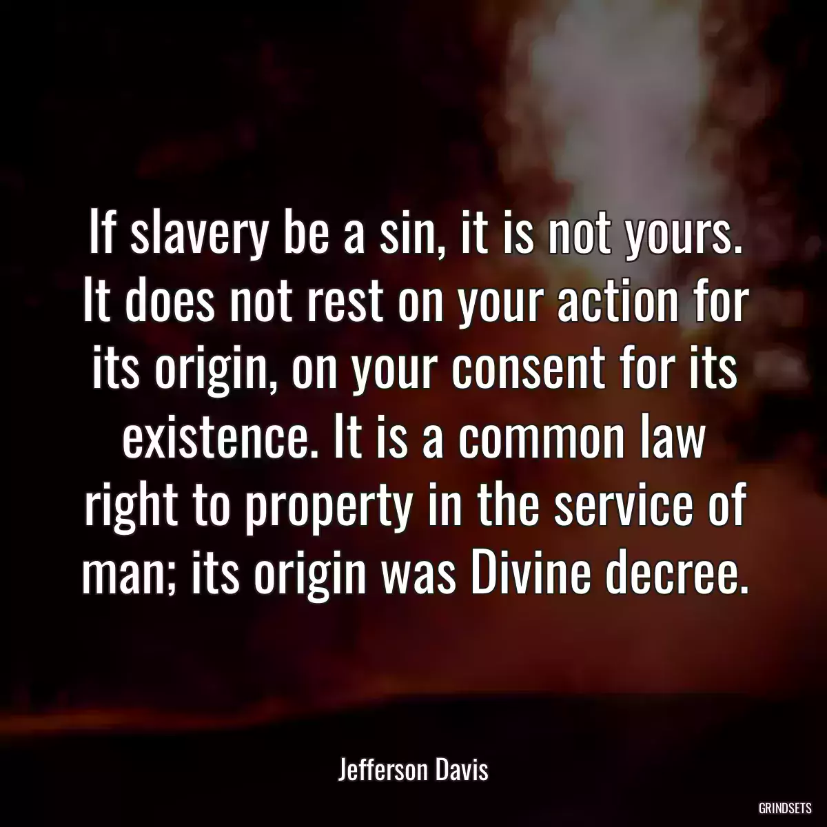 If slavery be a sin, it is not yours. It does not rest on your action for its origin, on your consent for its existence. It is a common law right to property in the service of man; its origin was Divine decree.