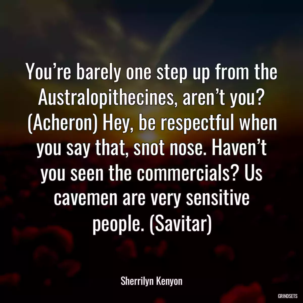 You’re barely one step up from the Australopithecines, aren’t you? (Acheron) Hey, be respectful when you say that, snot nose. Haven’t you seen the commercials? Us cavemen are very sensitive people. (Savitar)