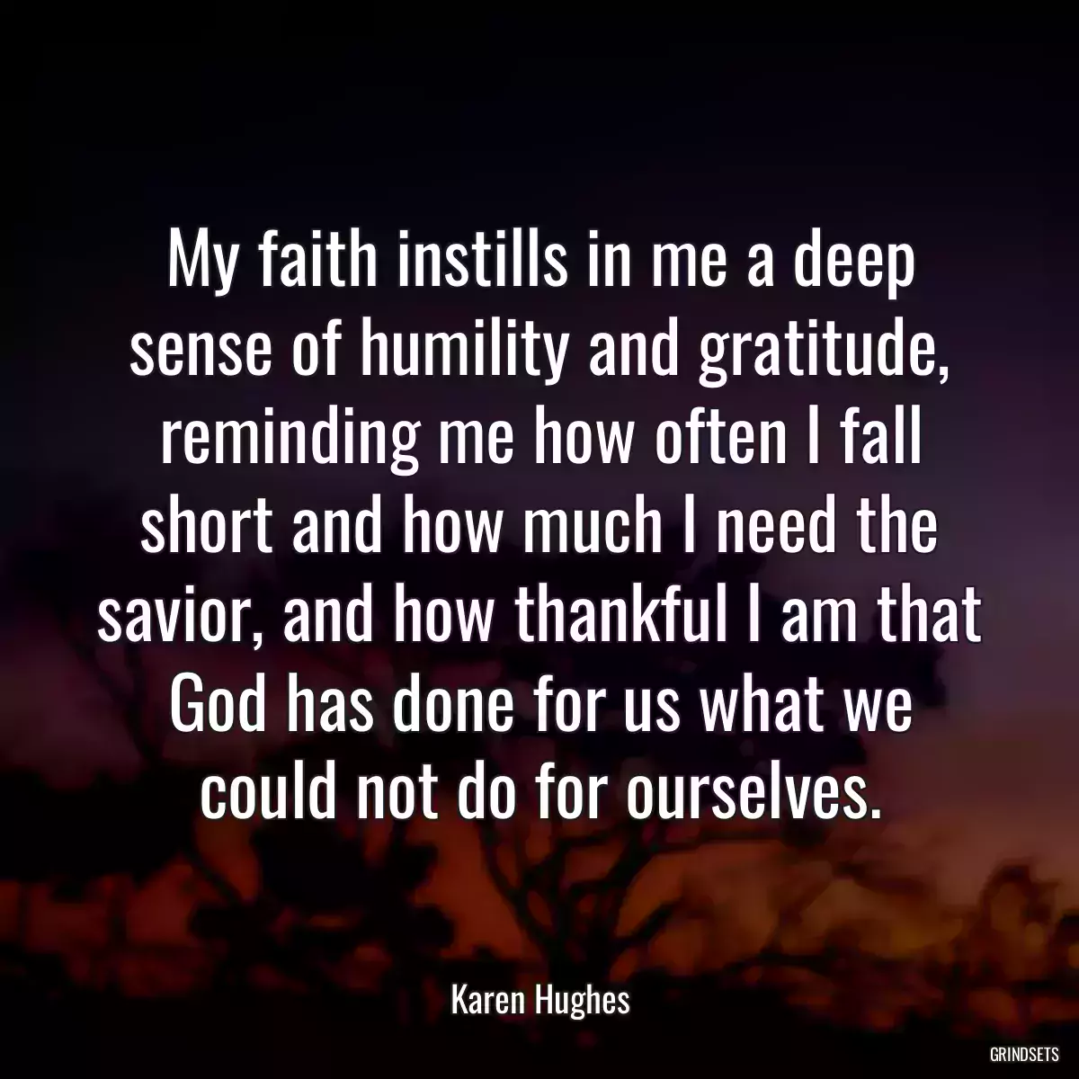 My faith instills in me a deep sense of humility and gratitude, reminding me how often I fall short and how much I need the savior, and how thankful I am that God has done for us what we could not do for ourselves.