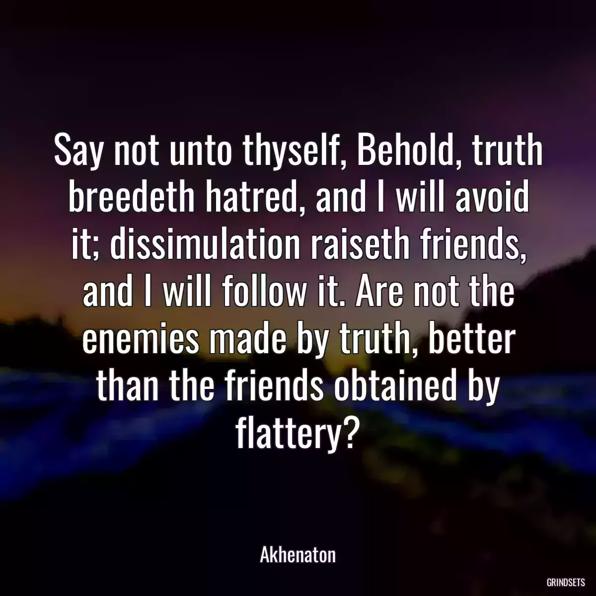 Say not unto thyself, Behold, truth breedeth hatred, and I will avoid it; dissimulation raiseth friends, and I will follow it. Are not the enemies made by truth, better than the friends obtained by flattery?