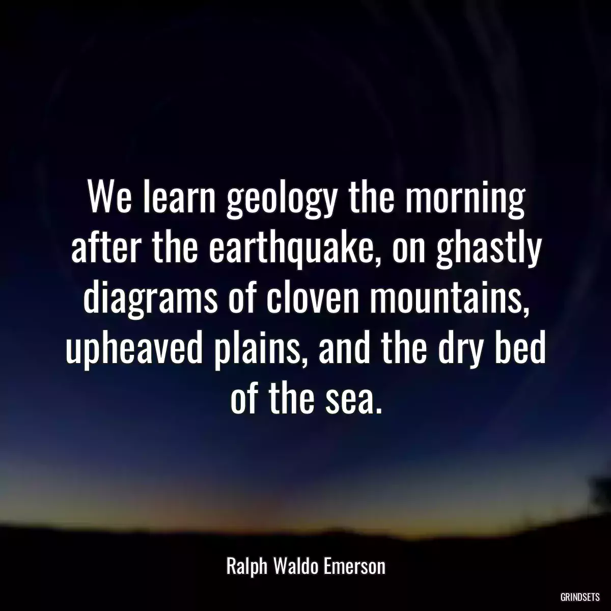 We learn geology the morning after the earthquake, on ghastly diagrams of cloven mountains, upheaved plains, and the dry bed of the sea.