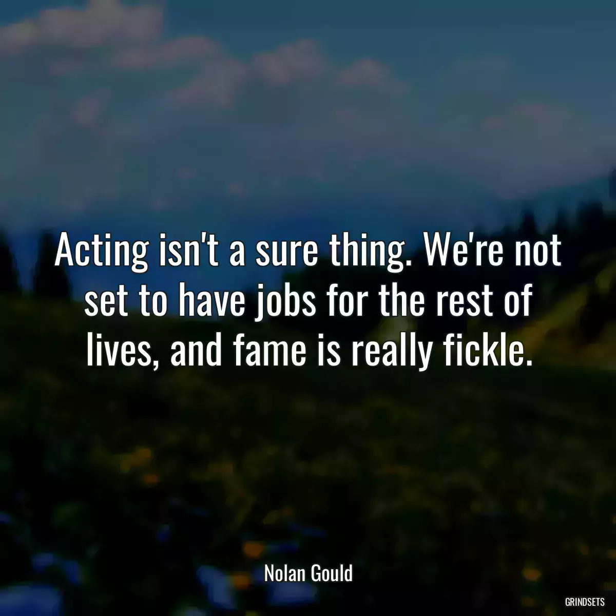 Acting isn\'t a sure thing. We\'re not set to have jobs for the rest of lives, and fame is really fickle.