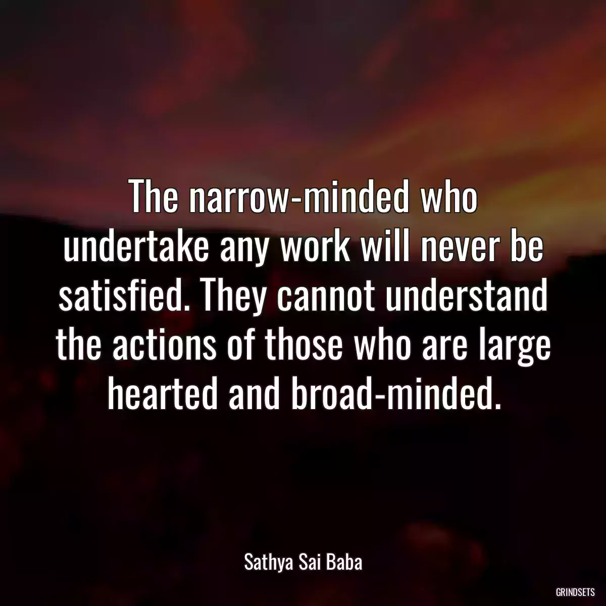 The narrow-minded who undertake any work will never be satisfied. They cannot understand the actions of those who are large hearted and broad-minded.