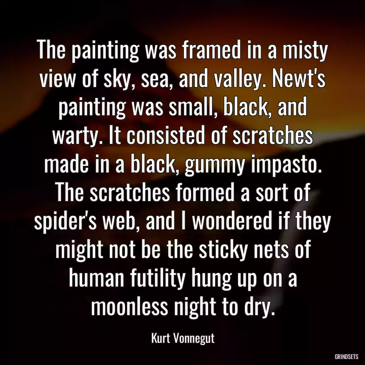 The painting was framed in a misty view of sky, sea, and valley. Newt\'s painting was small, black, and warty. It consisted of scratches made in a black, gummy impasto. The scratches formed a sort of spider\'s web, and I wondered if they might not be the sticky nets of human futility hung up on a moonless night to dry.