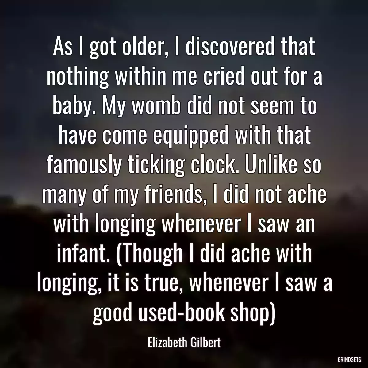 As I got older, I discovered that nothing within me cried out for a baby. My womb did not seem to have come equipped with that famously ticking clock. Unlike so many of my friends, I did not ache with longing whenever I saw an infant. (Though I did ache with longing, it is true, whenever I saw a good used-book shop)