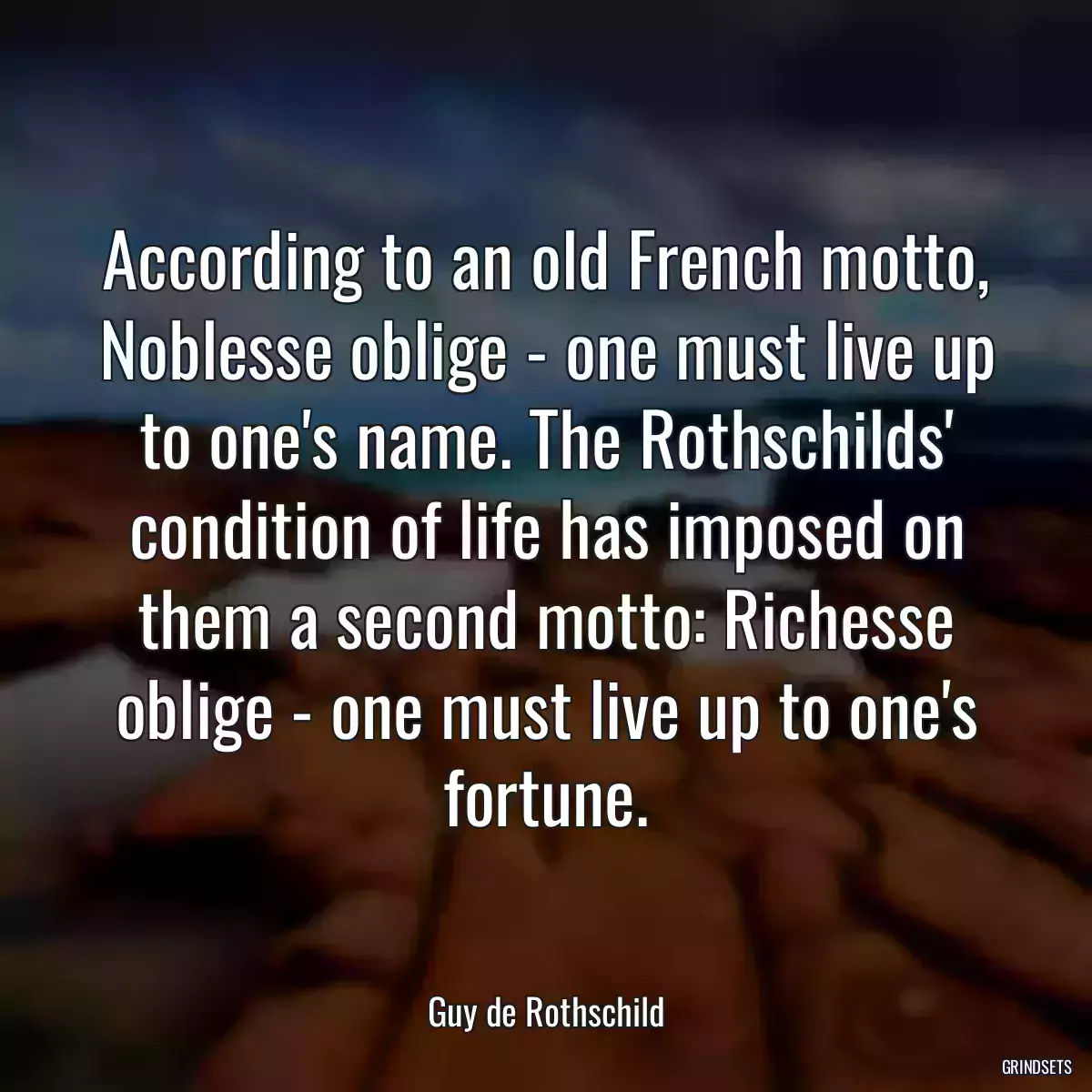 According to an old French motto, Noblesse oblige - one must live up to one\'s name. The Rothschilds\' condition of life has imposed on them a second motto: Richesse oblige - one must live up to one\'s fortune.