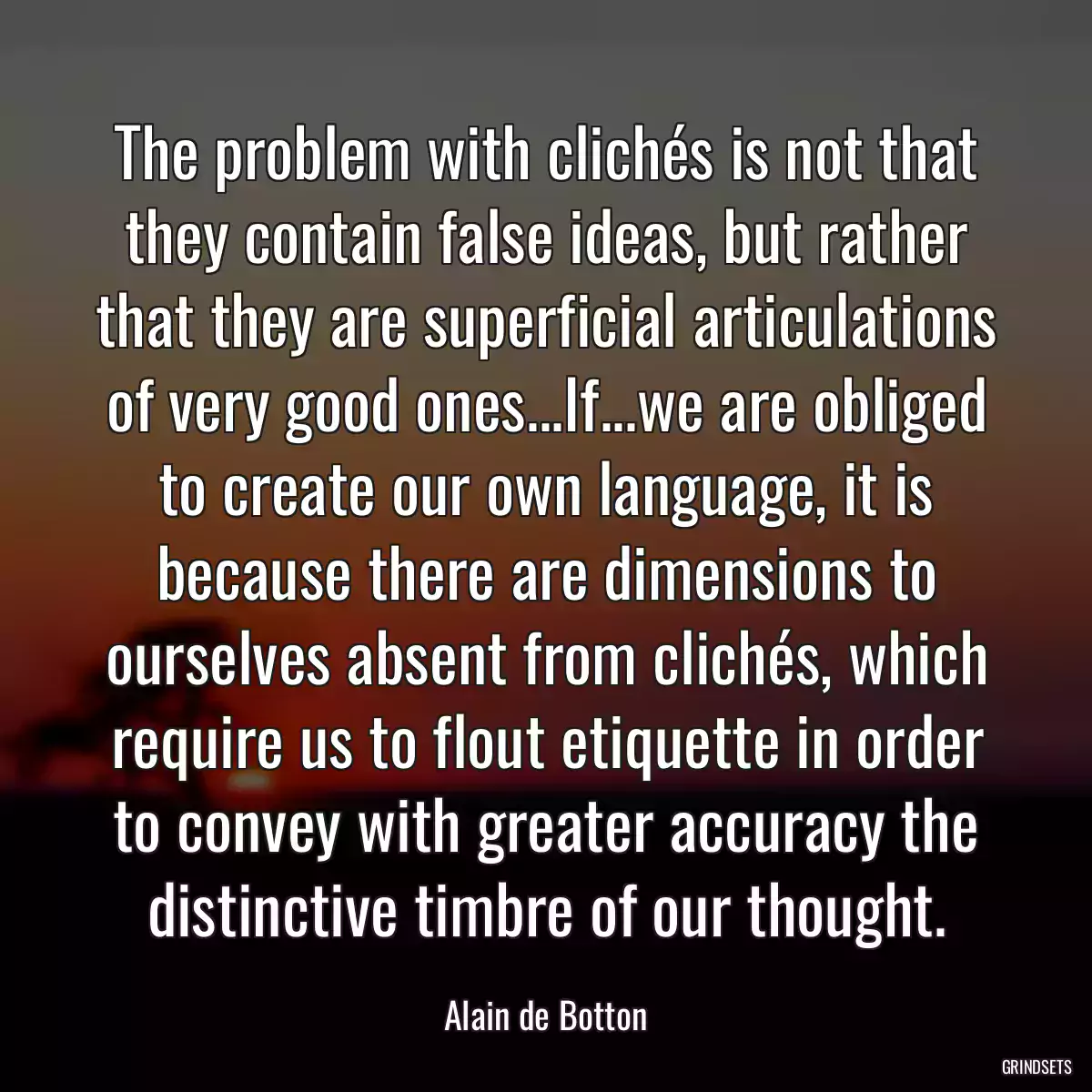 The problem with clichés is not that they contain false ideas, but rather that they are superficial articulations of very good ones...If...we are obliged to create our own language, it is because there are dimensions to ourselves absent from clichés, which require us to flout etiquette in order to convey with greater accuracy the distinctive timbre of our thought.