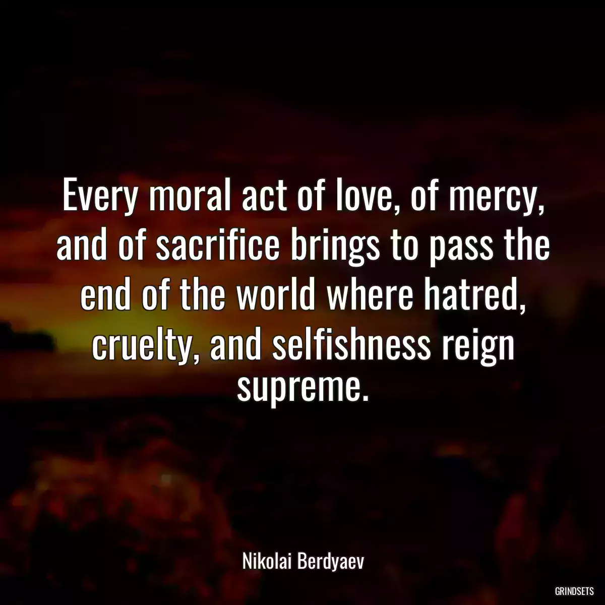 Every moral act of love, of mercy, and of sacrifice brings to pass the end of the world where hatred, cruelty, and selfishness reign supreme.