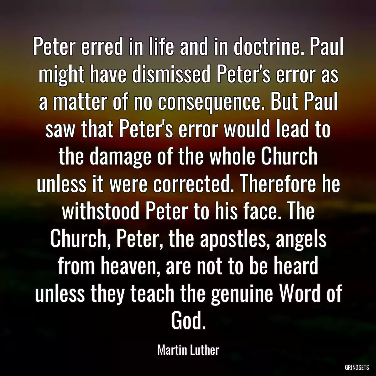 Peter erred in life and in doctrine. Paul might have dismissed Peter\'s error as a matter of no consequence. But Paul saw that Peter\'s error would lead to the damage of the whole Church unless it were corrected. Therefore he withstood Peter to his face. The Church, Peter, the apostles, angels from heaven, are not to be heard unless they teach the genuine Word of God.