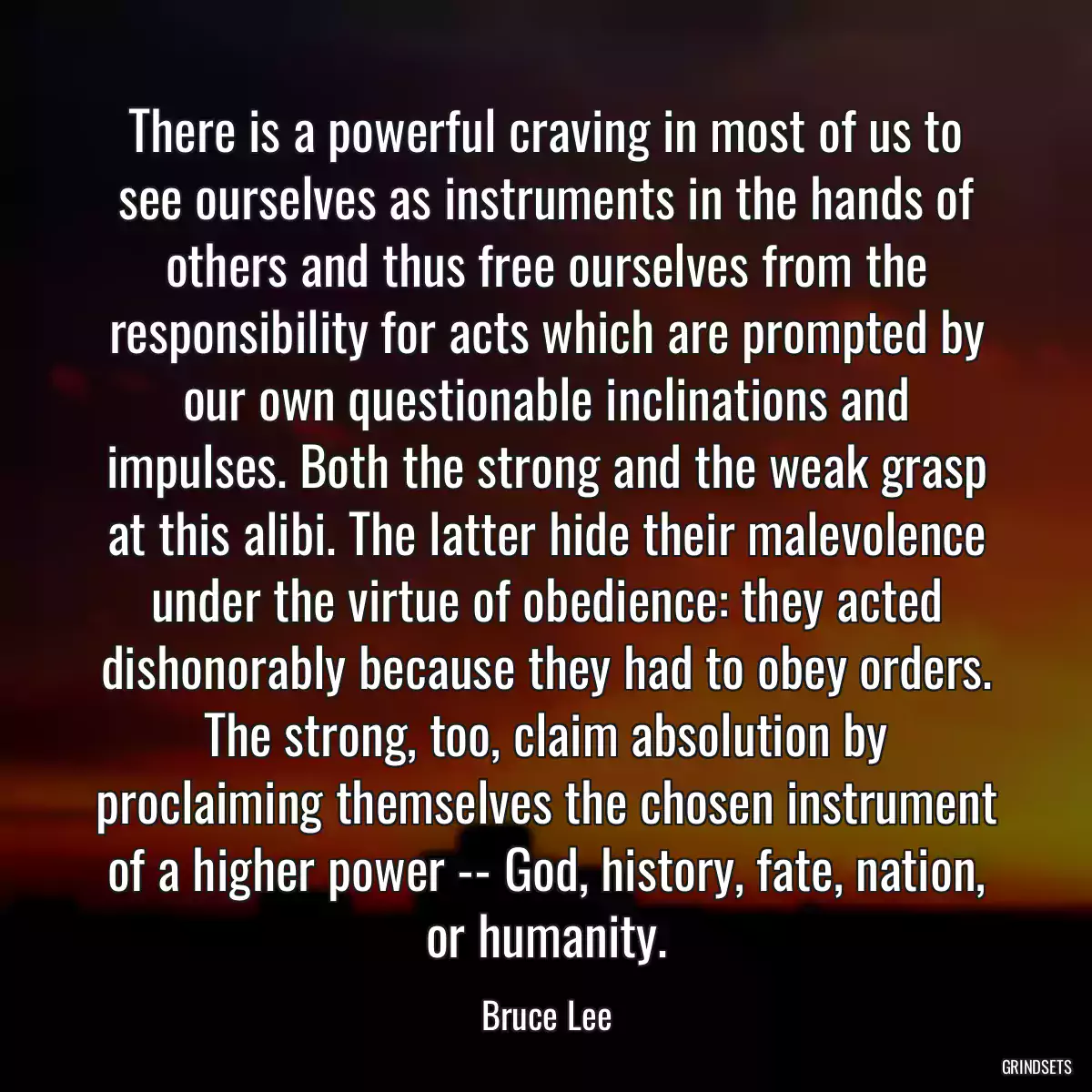 There is a powerful craving in most of us to see ourselves as instruments in the hands of others and thus free ourselves from the responsibility for acts which are prompted by our own questionable inclinations and impulses. Both the strong and the weak grasp at this alibi. The latter hide their malevolence under the virtue of obedience: they acted dishonorably because they had to obey orders. The strong, too, claim absolution by proclaiming themselves the chosen instrument of a higher power -- God, history, fate, nation, or humanity.