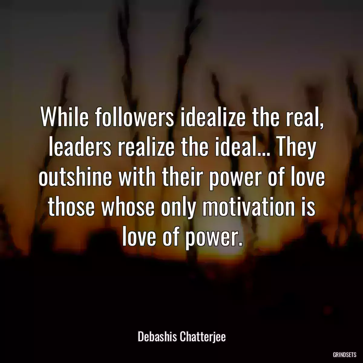 While followers idealize the real, leaders realize the ideal... They outshine with their power of love those whose only motivation is love of power.