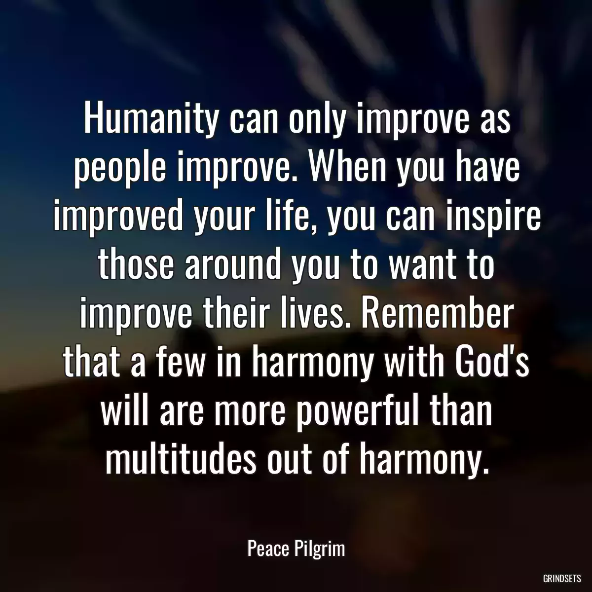 Humanity can only improve as people improve. When you have improved your life, you can inspire those around you to want to improve their lives. Remember that a few in harmony with God\'s will are more powerful than multitudes out of harmony.