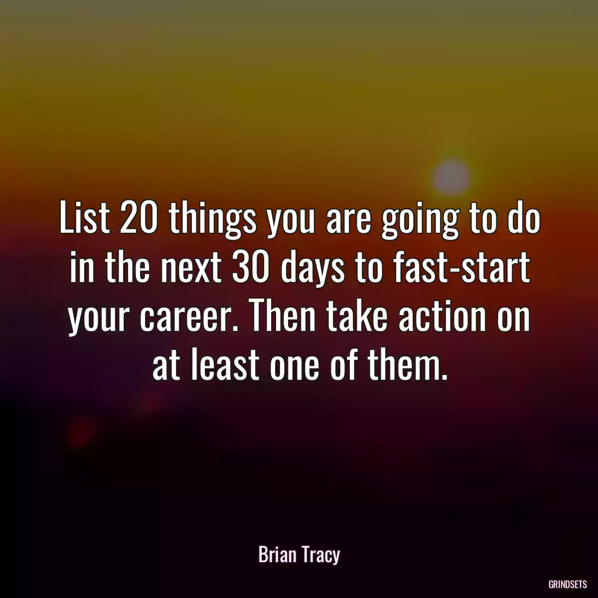 List 20 things you are going to do in the next 30 days to fast-start your career. Then take action on at least one of them.