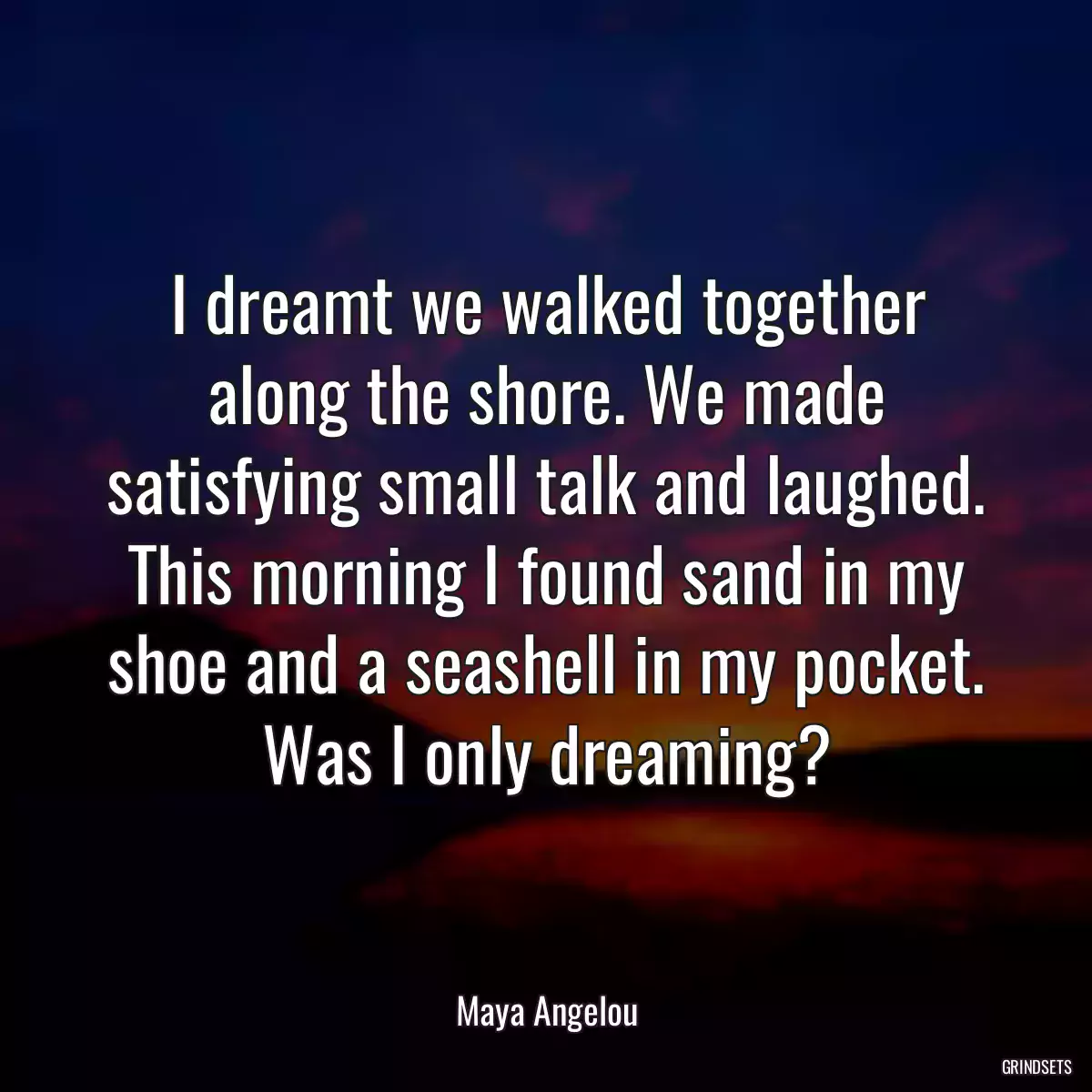 I dreamt we walked together along the shore. We made satisfying small talk and laughed. This morning I found sand in my shoe and a seashell in my pocket. Was I only dreaming?