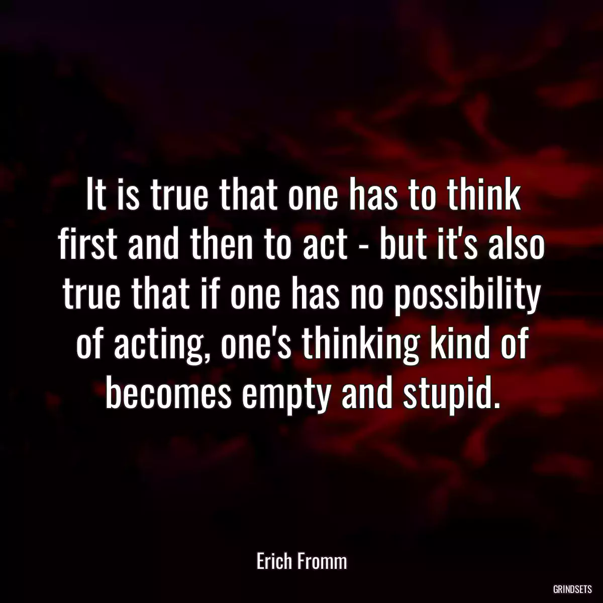 It is true that one has to think first and then to act - but it\'s also true that if one has no possibility of acting, one\'s thinking kind of becomes empty and stupid.