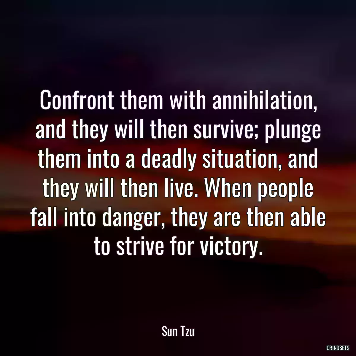 Confront them with annihilation, and they will then survive; plunge them into a deadly situation, and they will then live. When people fall into danger, they are then able to strive for victory.