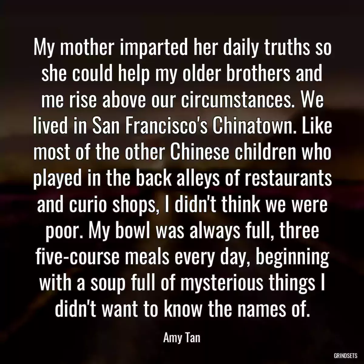 My mother imparted her daily truths so she could help my older brothers and me rise above our circumstances. We lived in San Francisco\'s Chinatown. Like most of the other Chinese children who played in the back alleys of restaurants and curio shops, I didn\'t think we were poor. My bowl was always full, three five-course meals every day, beginning with a soup full of mysterious things I didn\'t want to know the names of.